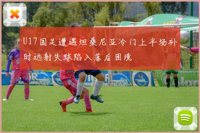 U17国足遭遇坦桑尼亚冷门上半场补时远射失球陷入落后困境