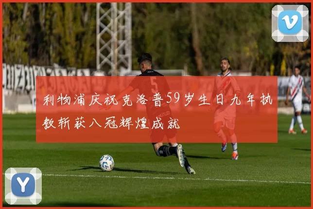 利物浦庆祝克洛普59岁生日九年执教斩获八冠辉煌成就