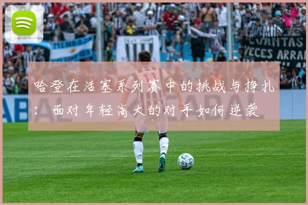 哈登在活塞系列赛中的挑战与挣扎：面对年轻高大的对手如何逆袭