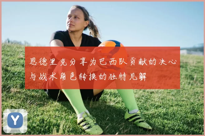 恩德里克分享为巴西队贡献的决心与战术角色转换的独特见解