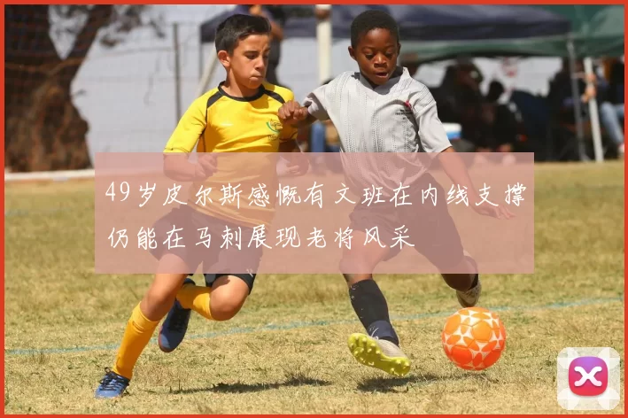 49岁皮尔斯感慨有文班在内线支撑仍能在马刺展现老将风采
