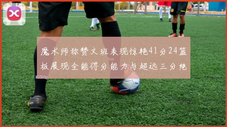 魔术师称赞文班表现惊艳41分24篮板展现全能得分能力与超远三分绝技