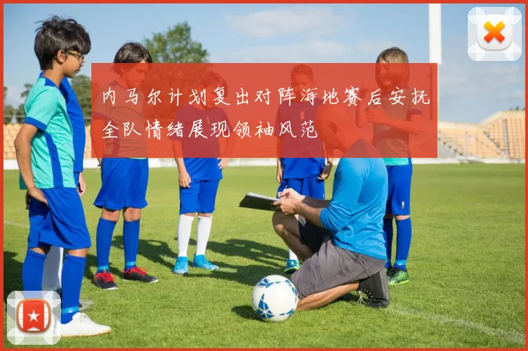 内马尔计划复出对阵海地赛后安抚全队情绪展现领袖风范