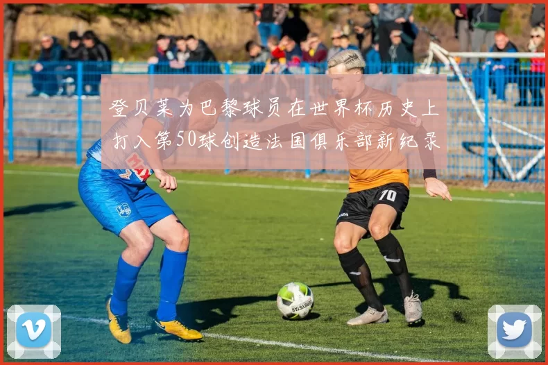 登贝莱为巴黎球员在世界杯历史上打入第50球创造法国俱乐部新纪录