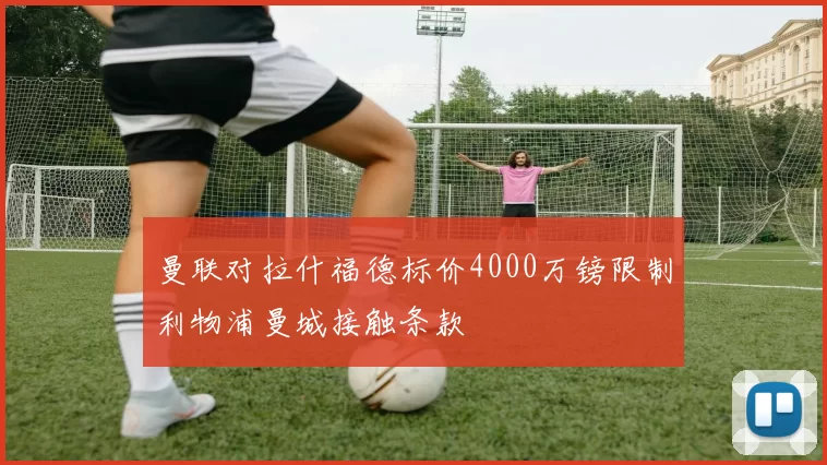 曼联对拉什福德标价4000万镑限制利物浦曼城接触条款