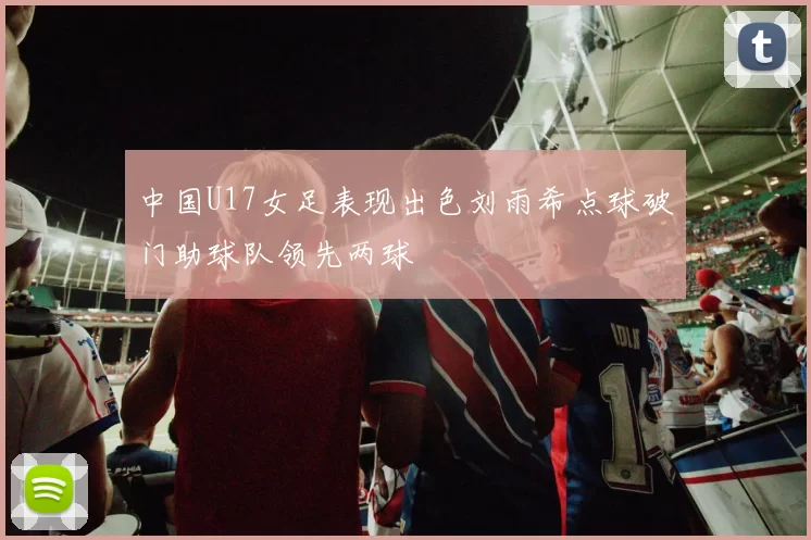 中国U17女足表现出色刘雨希点球破门助球队领先两球