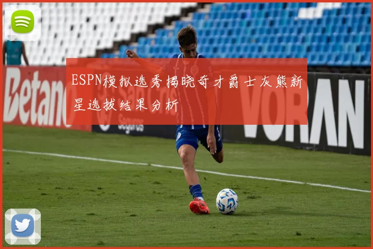 ESPN模拟选秀揭晓奇才爵士灰熊新星选拔结果分析