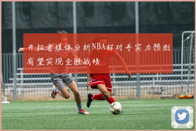 开拓者媒体分析NBA杯对手实力预测有望实现全胜战绩