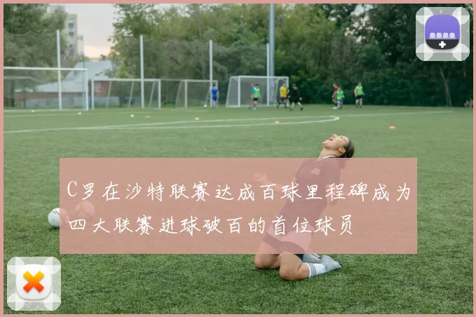 C罗在沙特联赛达成百球里程碑成为四大联赛进球破百的首位球员