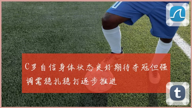 C罗自信身体状态良好期待夺冠但强调需稳扎稳打逐步推进