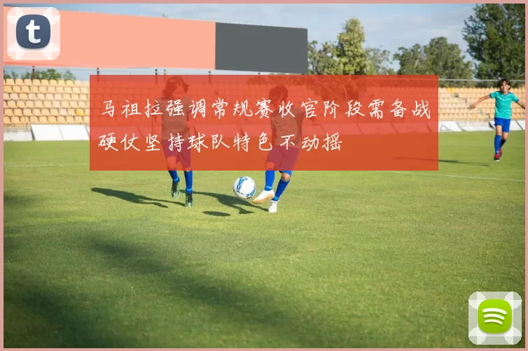 马祖拉强调常规赛收官阶段需备战硬仗坚持球队特色不动摇