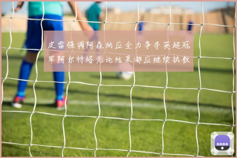 皮雷强调阿森纳应全力争夺英超冠军阿尔特塔无论结果都应继续执教