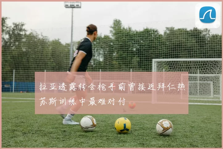 拉亚透露转会枪手前曾接近拜仁热苏斯训练中最难对付