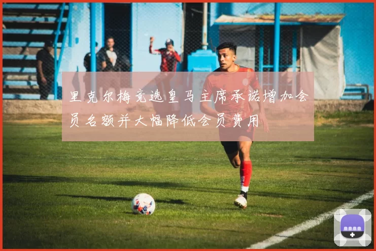 里克尔梅竞选皇马主席承诺增加会员名额并大幅降低会员费用
