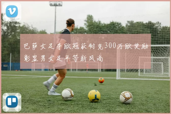巴萨女足夺欧冠获耐克300万欧奖励彰显男女足平等新风尚
