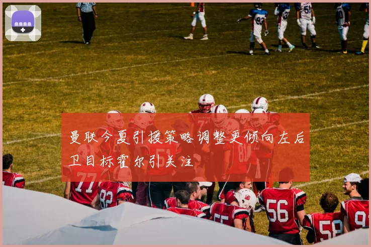 曼联今夏引援策略调整更倾向左后卫目标霍尔引关注