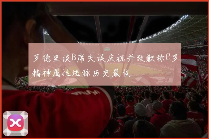 罗德里谈B席失误庆祝并致歉称C罗精神属性堪称历史最佳