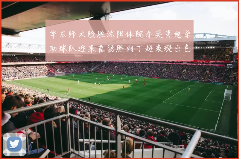 华东师大险胜沈阳体院李奕男绝杀助球队迎来首场胜利丁超表现出色贡献21分5断