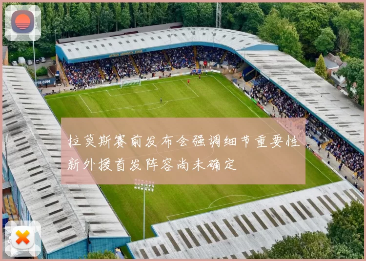 拉莫斯赛前发布会强调细节重要性新外援首发阵容尚未确定