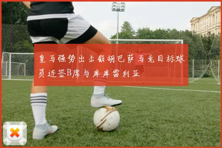 皇马强势出击截胡巴萨马竞目标球员连签B席与库库雷利亚