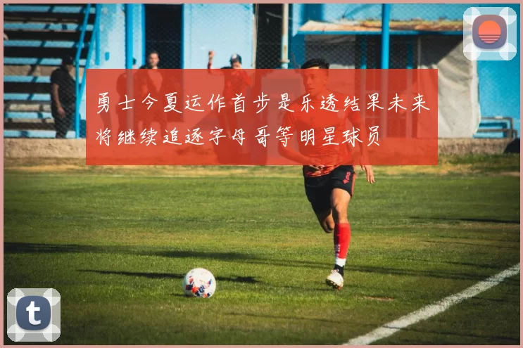 勇士今夏运作首步是乐透结果未来将继续追逐字母哥等明星球员
