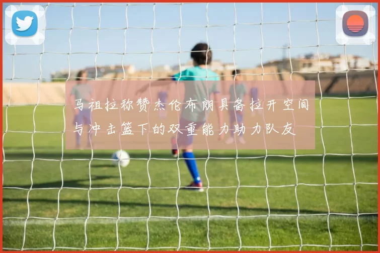马祖拉称赞杰伦布朗具备拉开空间与冲击篮下的双重能力助力队友
