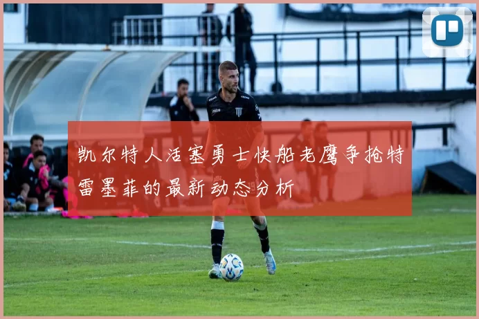 凯尔特人活塞勇士快船老鹰争抢特雷墨菲的最新动态分析