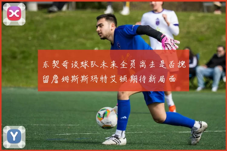 东契奇谈球队未来全员离去是否挽留詹姆斯斯玛特艾顿期待新局面
