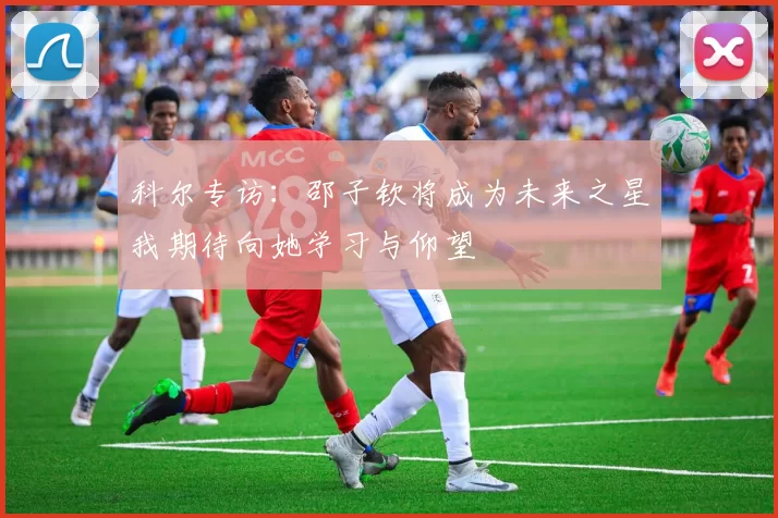 科尔专访：邵子钦将成为未来之星我期待向她学习与仰望