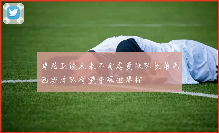 库尼亚谈未来不考虑曼联队长角色西班牙队有望夺冠世界杯