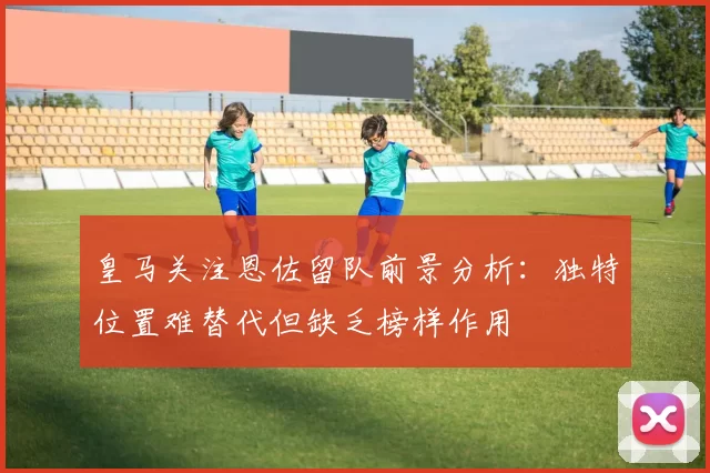 皇马关注恩佐留队前景分析：独特位置难替代但缺乏榜样作用