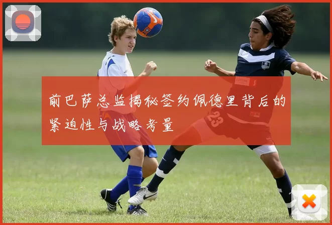 前巴萨总监揭秘签约佩德里背后的紧迫性与战略考量