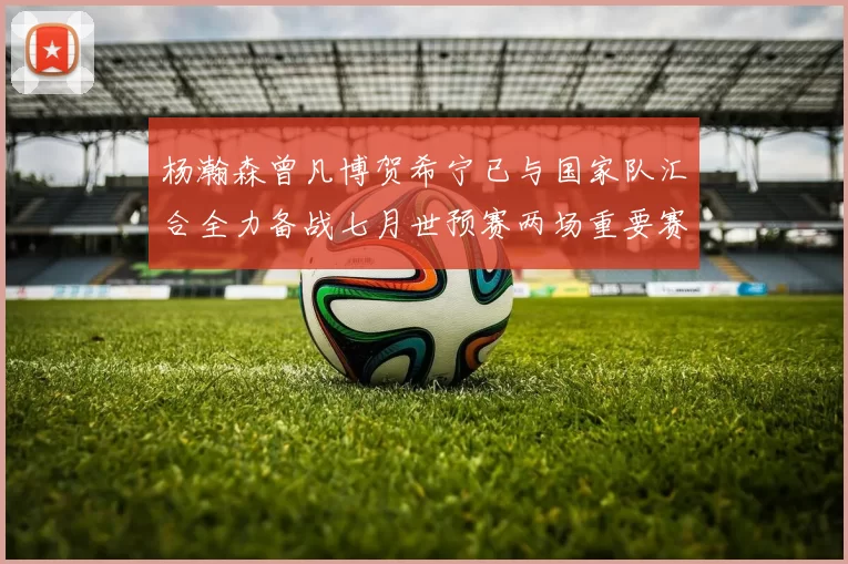 杨瀚森曾凡博贺希宁已与国家队汇合全力备战七月世预赛两场重要赛事