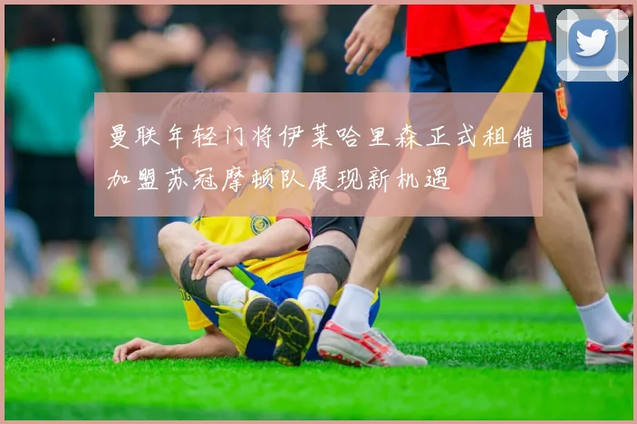 曼联年轻门将伊莱哈里森正式租借加盟苏冠摩顿队展现新机遇